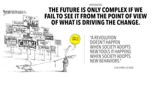 “A REVOLUTION
DOESN’T HAPPEN
WHEN SOCIETYADOPTS
NEWTOOLS IT HAPPENS
WHEN SOCIETYADOPTS
NEW BEHAVIORS.”
THE FUTURE IS ONLY COMPLEX IF WE
FAIL TO SEE IT FROM THE POINT OF VIEW
OF WHAT IS DRIVING THE CHANGE.
- CLAY SHIRKY, US NOW
HYPOTHESIS:
 