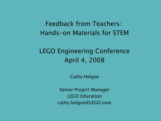 Feedback from Teachers:  Hands-on Materials for STEM LEGO Engineering Conference April 4, 2008 Cathy Helgoe Senior Project Manager LEGO Education [email_address] 