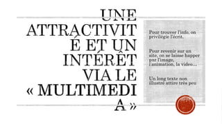Pour trouver l’info, on
privilégie l’écrit.
Pour revenir sur un
site, on se laisse happer
par l’image,
l’animation, la video…
Un long texte non
illustré attire très peu
 