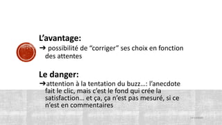 L’avantage:
➔ possibilité de “corriger” ses choix en fonction
des attentes
Le danger:
➔attention à la tentation du buzz…: l’anecdote
fait le clic, mais c’est le fond qui crée la
satisfaction… et ça, ça n’est pas mesuré, si ce
n’est en commentaires
15/10/2020
 