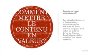 La mise en page:
attention au F
Les visualisations avec
« Eyetracking »
montrent que les
utilisateurs lisent
souvent les pages Web
selon un motif en
forme de F: deux
bandes horizontales
suivies d'une bande
verticale.
COMMENT
METTRE
LE
CONTENU
EN
VALEUR?
10/15/2020
 