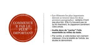COMMENCE
R PAR LE
PLUS
IMPORTANT
 Les éléments les plus importants
doivent se trouver dans les deux
premiers paragraphes: certains n'iront
pas plus loin. S'ils n'y trouvent pas ce
qu’ils cherchent, ils zapperont carrément
votre article.
 Inutile donc de "cacher" l'info
essentielle au milieu du texte.
 Par contre, si votre lecteur est vraiment
intéressé, il lira la totalité de l'article, les
études le démontrent.
 