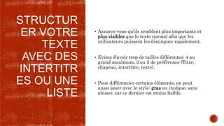 STRUCTUR
ER VOTRE
TEXTE
AVEC DES
INTERTITR
ES OU UNE
LISTE
 Assurez-vous qu'ils semblent plus importants et
plus visibles que le texte normal afin que les
utilisateurs puissent les distinguer rapidement.
 Evitez d'avoir trop de tailles différentes: 4 au
grand maximum, 2 ou 3 de préférence (Titre,
chapeau, intertitre, texte).
 Pour différencier certains éléments, on peut
aussi jouer avec le style: gras ou italique, sans
abuser, car ce dernier est moins lisible.
 