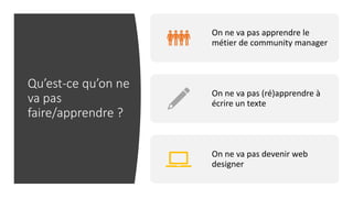 Qu’est-ce qu’on ne
va pas
faire/apprendre ?
On ne va pas apprendre le
métier de community manager
On ne va pas (ré)apprendre à
écrire un texte
On ne va pas devenir web
designer
 