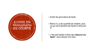 ECRIRE EN
PARAGRAPH
ES COURTS
 Eviter les gros blocs de texte
 Moins il y a de quantité de matière, plus
ce qui est important est facile à retrouver
!!!
 « Ne pas hésiter à faire des retours à la
ligne", sans abuser non plus.
 