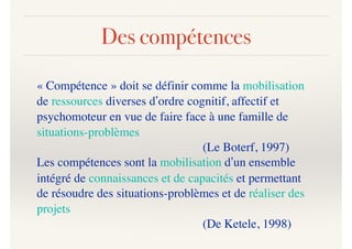 Des compétences
« Compétence » doit se définir comme la mobilisation
de ressources diverses d’ordre cognitif, affectif et
psychomoteur en vue de faire face à une famille de
situations-problèmes
(Le Boterf, 1997)
Les compétences sont la mobilisation d’un ensemble
intégré de connaissances et de capacités et permettant
de résoudre des situations-problèmes et de réaliser des
projets
(De Ketele, 1998)
 