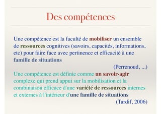 Des compétences
Une compétence est la faculté de mobiliser un ensemble
de ressources cognitives (savoirs, capacités, informations,
etc) pour faire face avec pertinence et efficacité à une
famille de situations
(Perrenoud, ...)
Une compétence est définie comme un savoir-agir
complexe qui prend appui sur la mobilisation et la
combinaison efficace d'une variété de ressources internes
et externes à l'intérieur d'une famille de situations
(Tardif, 2006)
 