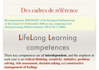 Des cadres de référence
LifeLong Learning
competences
These key competences are all interdependent, and the emphasis in
each case is on critical thinking, creativity, initiative, problem
solving, risk assessment, decision taking and constructive
management of feelings
Recommendation 2006/962/EC of the European Parliament and
of the Council of 18 December 2006 on key competences for
lifelong learning [Ofﬁcial Journal L 394 of 30.12.2006]
 