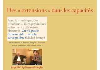 Des « extensions » dans les capacités
Avec le numérique, des
processus ... intra-psychiques
se trouvent extériorisés,
objectivés. On n'a pas le
cerveau vide ... on a le
cerveau libre (Michel Serres)
http://bit.ly/Serres-Stiegler
Michel Serres et Bernard Stiegler : Pourquoi
nous n’apprenons plus comme avant ?
 