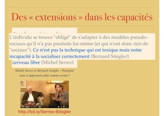 Des « extensions » dans les capacités
Avec le numérique, des
processus ... intra-psychiques
se trouvent extériorisés,
objectivés. On n'a pas le
cerveau vide ... on a le
cerveau libre (Michel Serres)
L'individu se trouve "obligé" de s'adapter à des modèles pseudo-
sociaux qu'il n'a pas produits lui-même (et qui n'ont donc rien de
"sociaux"). Ce n'est pas la technique qui est toxique mais notre
incapacité à la socialiser correctement (Bernard Stiegler)
http://bit.ly/Serres-Stiegler
Michel Serres et Bernard Stiegler : Pourquoi
nous n’apprenons plus comme avant ?
 
