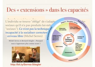 Des « extensions » dans les capacités
Avec le numérique, des
processus ... intra-psychiques
se trouvent extériorisés,
objectivés. On n'a pas le
cerveau vide ... on a le
cerveau libre (Michel Serres)
L'individu se trouve "obligé" de s'adapter à des modèles pseudo-
sociaux qu'il n'a pas produits lui-même (et qui n'ont donc rien de
"sociaux"). Ce n'est pas la technique qui est toxique mais notre
incapacité à la socialiser correctement (Bernard Stiegler)
http://bit.ly/Serres-Stiegler
Michel Serres et Bernard Stiegler : Pourquoi
nous n’apprenons plus comme avant ?
 