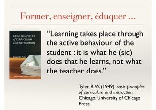 Former, enseigner, éduquer …
“Learning takes place through
the active behaviour of the
student : it is what he (sic)
does that he learns, not what
the teacher does.”
Tyler, R.W. (1949). Basic principles
of curriculum and instruction.
Chicago: University of Chicago
Press.
 