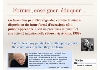 Former, enseigner, éduquer …
La formation peut être regardée comme la mise à
disposition du futur formé d'occasions où il
puisse apprendre. C'est un processus interactif et
une activité intentionnelle (Brown & Atkins, 1988)
I never teach my pupils; I only attempt to provide
the conditions in which they can learn
Je répète. Que transmettre ? Le savoir ? Le
voilà, partout sur la Toile, disponible,
objectivé. Le transmettre à tous ? Désormais,
tout le savoir est accessible à tous. Comment
le transmettre ? Voilà, c'est fait. D'une
certaine manière, il est toujours et partout
déjà transmis.
Eduquer au XXIe siècle
 