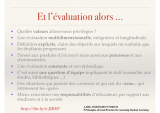 Et l’évaluation alors …
• Quelles valeurs allons-nous privilégier ?
• Une évaluation multidimensionnelle, intégrative et longitudinale
• Déﬁnition explicite, claire des objectifs sur lesquels on souhaite que
les étudiants progressent
• Penser aux produits (Outcomes) mais aussi aux processus et aux
cheminements
• Une évaluation constante et non épisodique
• C’est aussi une question d’équipe impliquant le staff (conseiller aux
études, bibliothèques ...)
• Des situations qui partent des contextes et qui ont du «sens», qui
intéressent les «gens»
• Mieux rencontrer nos responsabilités d’éducateurs par rapport aux
étudiants et à la société
AAHE ASSESSMENT FORUM 
9 Principles of Good Practice for Assessing Student Learninghttp://bit.ly/e-JIREF
 