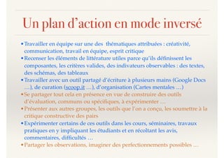 Un plan d’action en mode inversé
•Travailler en équipe sur une des thématiques attribuées : créativité,
communication, travail en équipe, esprit critique
•Recenser les éléments de littérature utiles parce qu’ils déﬁnissent les
composantes, les critères valides, des indivateurs observables : des textes,
des schémas, des tableaux
•Travailler avec un outil partagé d’écriture à plusieurs mains (Google Docs
…), de curation (scoop.it …), d’organisation (Cartes mentales …)
•Se partager tout cela en présence en vue de construire des outils
d’évaluation, communs ou spéciﬁques, à expérimenter …
•Présenter aux autres groupes, les outils que l’on a conçu, les soumettre à la
critique constructive des pairs
•Expérimenter certains de ces outils dans les cours, séminaires, travaux
pratiques en y impliquant les étudiants et en récoltant les avis,
commentaires, difﬁcultés …
•Partager les observations, imaginer des perfectionnements possibles …
 