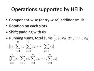 HElib
•  Purely	
  wrimen	
  in	
  C++	
  
•  Implements	
  the	
  BGV-­‐type	
  encrypFon	
  scheme	
  
•  Supports	
  opFmazaFons	
  such	
  as:	
  reLinearazaFon,	
  
bootstapping,	
  packing	
  
•  Supports	
  mulFthread	
  from	
  this	
  March	
  
20
[hmps://github.com/shaih/Helib]
 
