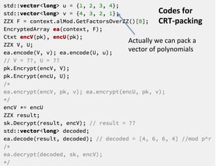 Architecture	
  of	
  HElib
PAlgebra
Structure of Zm*, §2.4
PAlgebraMod
plaintext-slot algebra, §2.5
NumbTh
miscellaneous
utilities, §2.2
CModulus
polynomials mod p, §2.3
Math
DoubleCRT
polynomial arithmetic, §2.8
FHE
KeyGen/Enc/Dec, §3.2
Ctxt
Ciphertext operations, §3.1
Crypto
EncryptedArray
Routing plaintext slots, §4.1
IndexSet/IndexMap
Indexing utilities, §2.6
FHEcontext
parameters,§2.7
bluestein
FFT/IFFT, §2.3
timing
§2.1
KeySwitching
Matrices for key-switching, §3.3
21*	
  Reference	
  from	
  the	
  HElib	
  design	
  document
 