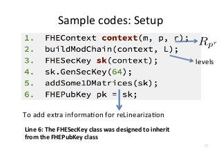 Sample	
  codes:	
  Setup
levels
To	
  add	
  extra	
  informaFon	
  for	
  reLinearizaFon	
  
27
Line	
  6:	
  The	
  FHESecKey	
  class	
  was	
  designed	
  to	
  inherit	
  
from	
  the	
  FHEPubKey	
  class
 