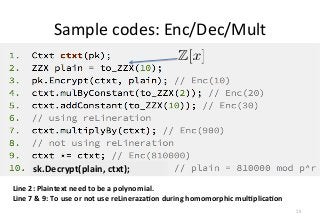 Sample	
  codes:	
  Enc/Dec/Mult
Line	
  2:	
  Plaintext	
  need	
  to	
  be	
  a	
  polynomial.	
  
Line	
  7	
  &	
  9:	
  To	
  use	
  or	
  not	
  use	
  reLineraza-on	
  during	
  homomorphic	
  mul-plica-on	
  
28
sk.Decrypt(plain,	
  ctxt);
 