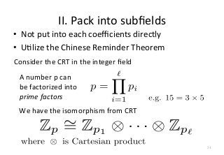 II.	
  Pack	
  into	
  subﬁelds
•  Not	
  put	
  into	
  each	
  coeﬃcients	
  directly	
  
•  UFlize	
  the	
  Chinese	
  Reminder	
  Theorem	
  	
A	
  number	
  p	
  can	
  
be	
  factorized	
  into	
  	
  
prime	
  factors	
  
Consider	
  the	
  CRT	
  in	
  the	
  integer	
  ﬁeld
We	
  have	
  the	
  isomorphism	
  from	
  CRT
34
 