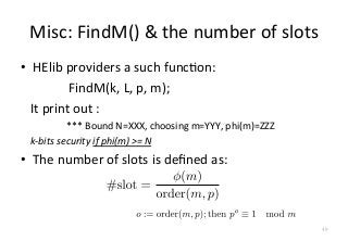 Misc:	
  FindM()	
  &	
  the	
  number	
  of	
  slots
•  HElib	
  providers	
  a	
  such	
  funcFon:	
  
	
   	
   	
   	
  FindM(k,	
  L,	
  p,	
  m);	
  
	
  	
  	
  It	
  print	
  out	
  :	
  
	
  	
  	
  	
  	
  	
  	
  	
  	
  	
  	
  	
  	
  	
  	
  	
  	
  	
  	
  ***	
  Bound	
  N=XXX,	
  choosing	
  m=YYY,	
  phi(m)=ZZZ	
  
	
  	
  	
  	
  k-­‐bits	
  security	
  if	
  phi(m)	
  >=	
  N	
  
•  The	
  number	
  of	
  slots	
  is	
  deﬁned	
  as:	
  
49
 