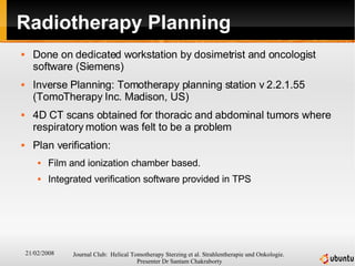 Radiotherapy Planning Done on dedicated workstation by dosimetrist and oncologist software (Siemens) Inverse Planning: Tomotherapy planning station v 2.2.1.55 (TomoTherapy Inc. Madison, US) 4D CT scans obtained for thoracic and abdominal tumors where respiratory motion was felt to be a problem Plan verification: Film and ionization chamber based. Integrated verification software provided in TPS 