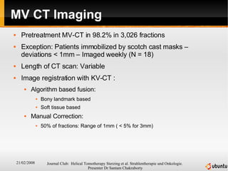 MV CT Imaging Pretreatment MV-CT in 98.2% in 3,026 fractions Exception: Patients immobilized by scotch cast masks – deviations < 1mm – Imaged weekly (N = 18) Length of CT scan: Variable Image registration with KV-CT :  Algorithm based fusion: Bony landmark based Soft tissue based Manual Correction:  50% of fractions: Range of 1mm ( < 5% for 3mm) 