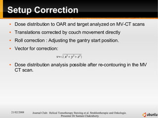 Setup Correction Dose distribution to OAR and target analyzed on MV-CT scans Translations corrected by couch movement directly Roll correction : Adjusting the gantry start position. Vector for correction:  Dose distribution analysis possible after re-contouring in the MV CT scan. 