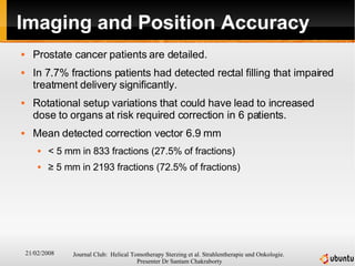 Imaging and Position Accuracy Prostate cancer patients are detailed. In 7.7% fractions patients had detected rectal filling that impaired treatment delivery significantly. Rotational setup variations that could have lead to increased dose to organs at risk required correction in 6 patients. Mean detected correction vector 6.9 mm < 5 mm in 833 fractions (27.5% of fractions) ≥  5 mm in 2193 fractions (72.5% of fractions) 