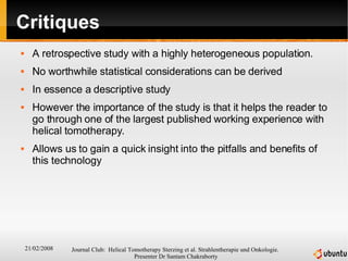 Critiques A retrospective study with a highly heterogeneous population. No worthwhile statistical considerations can be derived In essence a descriptive study However the importance of the study is that it helps the reader to go through one of the largest published working experience with helical tomotherapy. Allows us to gain a quick insight into the pitfalls and benefits of this technology 