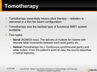 Tomotherapy Tomotherapy essentially means slice therapy – radiation is delivered in a thin fan beam configuration Tomotherapy was the earliest type of functional IMRT system available. Two types: Serial  (NOMOS corp): The delivery of multiple fan beams with discrete table increments between each axial gantry arc. Helical  (Tomotherapy Inc.): Continuous synchronized gantry and table motion. From the patient’s point of view, the source describes a helical trajectory. 