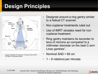 Design Principles Designed around a ring gantry similar to a helical CT scanner. Non coplanar treatments ruled out Use of IMRT obviates need for non coplanar treatment. Ring gantry maintains its isocenter to tens of microns as compared to a millimeter diameter on the best C-arm Linac gantries 1 . Nominal SAD = 85 cm 1 – 6 rotations per minutes Jeswani S, Mackie TR, Aoyama H. Overview of the HI-ART TM Helical Tomotherapy System.  