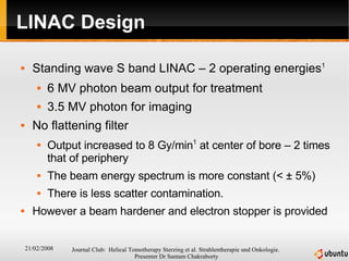 LINAC Design Standing wave S band LINAC – 2 operating energies 1 6 MV photon beam output for treatment 3.5 MV photon for imaging No flattening filter Output increased to 8 Gy/min 1  at center of bore – 2 times that of periphery The beam energy spectrum is more constant (<  ±   5%) There is less scatter contamination. However a beam hardener and electron stopper is provided 