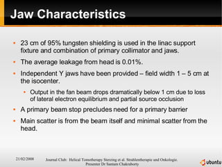 Jaw Characteristics 23 cm of 95% tungsten shielding is used in the linac support fixture and combination of primary collimator and jaws.  The average leakage from head is 0.01%.  Independent Y jaws have been provided – field width 1 – 5 cm at the isocenter. Output in the fan beam drops dramatically below 1 cm due to loss of lateral electron equilibrium and partial source occlusion A primary beam stop precludes need for a primary barrier Main scatter is from the beam itself and minimal scatter from the head. 