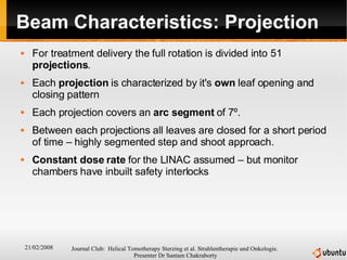 Beam Characteristics: Projection For treatment delivery the full rotation is divided into 51  projections . Each  projection  is characterized by it's  own  leaf opening and closing pattern Each projection covers an  arc segment  of 7 º . Between each projections all leaves are closed for a short period of time – highly segmented step and shoot approach. Constant dose rate  for the LINAC assumed – but monitor chambers have inbuilt safety interlocks 