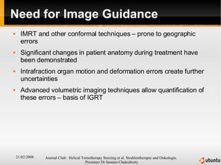 Need for Image Guidance IMRT and other conformal techniques – prone to geographic errors Significant changes in patient anatomy during treatment have been demonstrated Intrafraction organ motion and deformation errors create further uncertainties Advanced volumetric imaging techniques allow quantification of these errors – basis of IGRT 