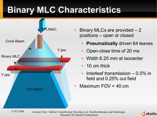 Binary MLC Characteristics Binary MLCs are provided – 2 positions – open or closed Pneumatically  driven 64 leaves Open-close time of 20 ms Width 6.25 mm at isocenter 10 cm thick Interleaf transmission – 0.5% in field and 0.25% out field Maximum FOV = 40 cm LINAC Cone Beam Y jaw Y jaw Fan Beam Binary MLC 