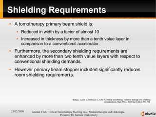 Shielding Requirements A tomotherapy primary beam shield is: Reduced in width by a factor of almost 10  Increased in thickness by more than a tenth value layer in comparison to a conventional accelerator.  Furthermore, the secondary shielding requirements are enhanced by more than two tenth value layers with respect to conventional shielding demands. However primary beam stopper included significantly reduces room shielding requirements. Balog J, Lucas D, DeSouza C, Crilly R. Helical tomotherapy radiation leakage and shielding considerations. Med. Phys. 2005 Mar 0;32(3):710-719. 