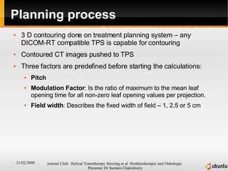 Planning process 3 D contouring done on treatment planning system – any DICOM-RT compatible TPS is capable for contouring Contoured CT images pushed to TPS Three factors are predefined before starting the calculations: Pitch Modulation Factor : Is the ratio of maximum to the mean leaf opening time for all non-zero leaf opening values per projection. Field width : Describes the fixed width of field – 1, 2.5 or 5 cm 