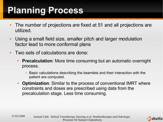 Planning Process The number of projections are fixed at 51 and all projections are utilized. Using a small field size, smaller pitch and larger modulation factor lead to more conformal plans Two sets of calculations are done: Precalculation : More time consuming but an automatic overnight process.  Basic calculations describing the beamlets and their interaction with the patient are computed. Optimization : Similar to the process of conventional IMRT where constraints and doses are prescribed using data from the precalculation stage. Less time consuming. 