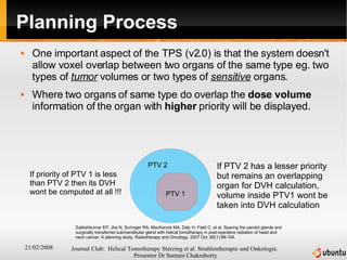Planning Process One important aspect of the TPS (v2.0) is that the system doesn't allow voxel overlap between two organs of the same type eg. two types of  tumor  volumes or two types of  sensitive  organs. Where two organs of same type do overlap the  dose   volume  information of the organ with  higher  priority will be displayed. PTV 1 PTV 2 If priority of PTV 1 is less than PTV 2 then its DVH wont be computed at all !!! If PTV 2 has a lesser priority but remains an overlapping organ for DVH calculation, volume inside PTV1 wont be taken into DVH calculation Saibishkumar EP, Jha N, Scrimger RA, MacKenzie MA, Daly H, Field C, et al. Sparing the parotid glands and surgically transferred submandibular gland with helical tomotherapy in post-operative radiation of head and neck cancer: A planning study. Radiotherapy and Oncology. 2007 Oct ;85(1):98-104.  