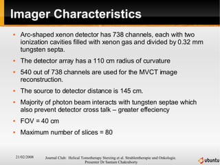 Imager Characteristics Arc-shaped xenon detector has 738 channels, each with two ionization cavities filled with xenon gas and divided by 0.32 mm tungsten septa.  The detector array has a 110 cm radius of curvature  540 out of 738 channels are used for the MVCT image reconstruction.  The source to detector distance is 145 cm. Majority of photon beam interacts with tungsten septae which also prevent detector cross talk – greater effeciency FOV = 40 cm  Maximum number of slices = 80 