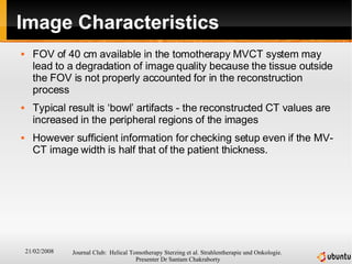 Image Characteristics FOV of 40 cm available in the tomotherapy MVCT system may lead to a degradation of image quality because the tissue outside the FOV is not properly accounted for in the reconstruction process Typical result is ‘bowl’ artifacts - the reconstructed CT values are increased in the peripheral regions of the images However sufficient information for checking setup even if the MV-CT image width is half that of the patient thickness. 