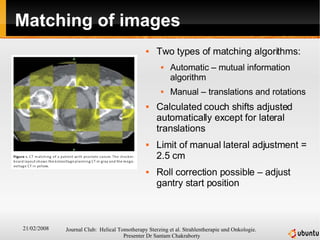 Matching of images Two types of matching algorithms: Automatic – mutual information algorithm Manual – translations and rotations Calculated couch shifts adjusted automatically except for lateral translations Limit of manual lateral adjustment = 2.5 cm Roll correction possible – adjust gantry start position 