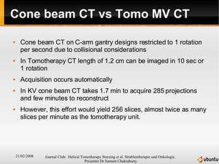 Cone beam CT vs Tomo MV CT Cone beam CT on C-arm gantry designs restricted to 1 rotation per second due to collisional considerations In Tomotherapy CT length of 1.2 cm can be imaged in 10 sec or 1 rotation  Acquisition occurs automatically In KV cone beam CT takes 1.7 min to acquire 285 projections and few minutes to reconstruct  However, this effort would yield 256 slices, almost twice as many slices per minute as the tomotherapy unit. 