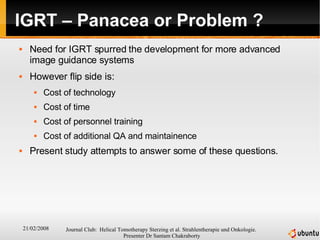 IGRT – Panacea or Problem ? Need for IGRT spurred the development for more advanced image guidance systems However flip side is: Cost of technology Cost of time  Cost of personnel training Cost of additional QA and maintainence Present study attempts to answer some of these questions. 