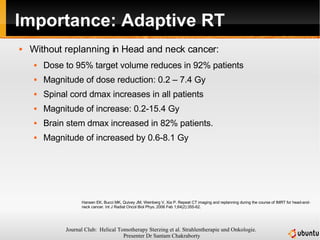 Importance: Adaptive RT Without replanning in Head and neck cancer: Dose to 95% target volume reduces in 92% patients  Magnitude of dose reduction: 0.2 – 7.4 Gy Spinal cord dmax increases in all patients Magnitude of increase: 0.2-15.4 Gy Brain stem dmax increased in 82% patients. Magnitude of increased by 0.6-8.1 Gy Hansen EK, Bucci MK, Quivey JM, Weinberg V, Xia P. Repeat CT imaging and replanning during the course of IMRT for head-and-neck cancer. Int J Radiat Oncol Biol Phys. 2006 Feb 1;64(2):355-62.  