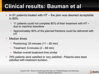 Clinical results: Bauman et al In 61 patients treated with HT – the plan was deemed acceptable in 80% 11 patients could not complete 80% of their treatment with HT – due to machine downtime Approximately 90% of the planned fractions could be delivered with HT Median times: Positioning: 20 minutes (11 – 82 min) Treatment: 6 minutes (2 – 68 min) Median overall treatment time similar 78% patients were satisfied or very satisfied - Patients were least satisfied with treatment duration. 