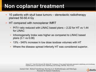 Non coplanar treatment 10 patients with skull base tumors – stereotactic radiotherapy planned 50-50.4 Gy HT compared with noncoplanar IMRT PITV ratio reduced with LINAC based plans – 2.22 for HT vs 1.44 for LINAC Inhomogeneity Index was higher as compared to LINAC based plans (0.1 vs 0.08) 13% - 540% increase in low dose isodose volumes with HT Where the disease spread inferiorly HT was considered superior. Soisson ET, Tome WA, Richards GM, Mehta MP. Comparison of linac based fractionated stereotactic radiotherapy and tomotherapy treatment plans for skull-base tumors. Radiotherapy and Oncology. 2006 Mar ;78(3):313-321.  