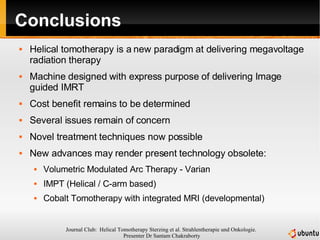 Conclusions Helical tomotherapy is a new paradigm at delivering megavoltage radiation therapy Machine designed with express purpose of delivering Image guided IMRT Cost benefit remains to be determined Several issues remain of concern Novel treatment techniques now possible New advances may render present technology obsolete: Volumetric Modulated Arc Therapy - Varian IMPT (Helical / C-arm based) Cobalt Tomotherapy with integrated MRI (developmental) 